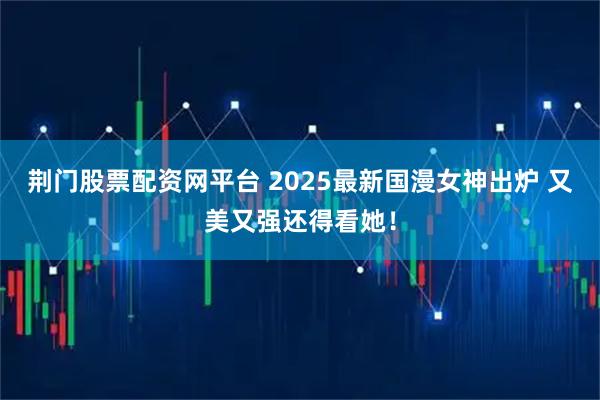 荆门股票配资网平台 2025最新国漫女神出炉 又美又强还得看她！