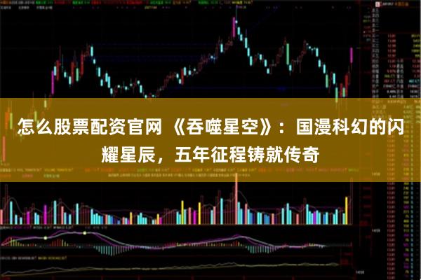 怎么股票配资官网 《吞噬星空》：国漫科幻的闪耀星辰，五年征程铸就传奇