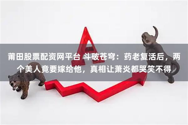 莆田股票配资网平台 斗破苍穹：药老复活后，两个美人竟要嫁给他，真相让萧炎都哭笑不得