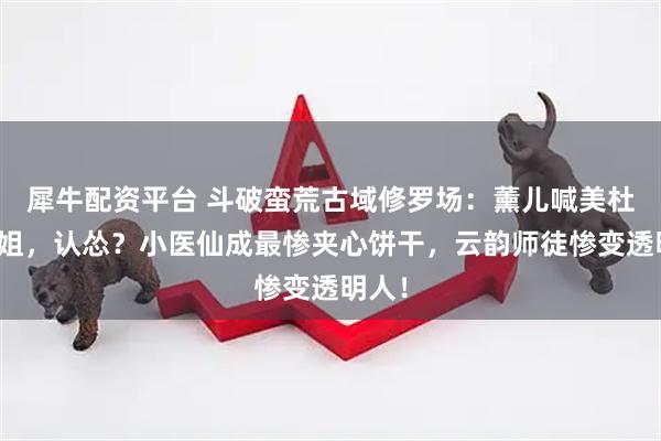 犀牛配资平台 斗破蛮荒古域修罗场：薰儿喊美杜莎姐姐，认怂？小医仙成最惨夹心饼干，云韵师徒惨变透明人！