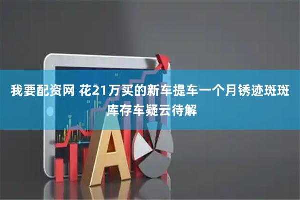 我要配资网 花21万买的新车提车一个月锈迹斑斑 库存车疑云待解
