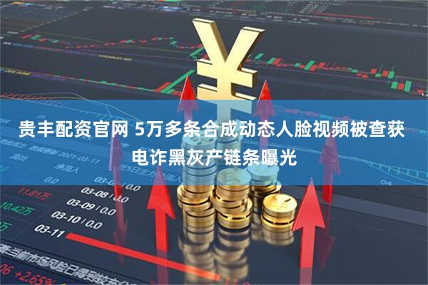 贵丰配资官网 5万多条合成动态人脸视频被查获 电诈黑灰产链条曝光