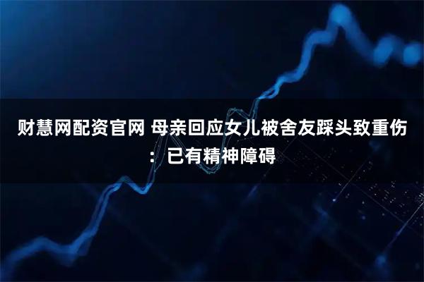 财慧网配资官网 母亲回应女儿被舍友踩头致重伤：已有精神障碍