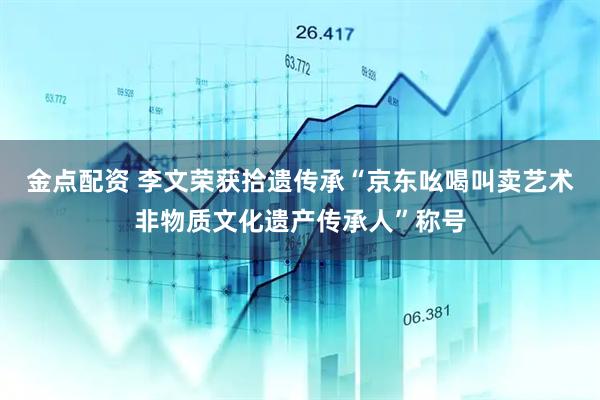 金点配资 李文荣获拾遗传承“京东吆喝叫卖艺术非物质文化遗产传承人”称号