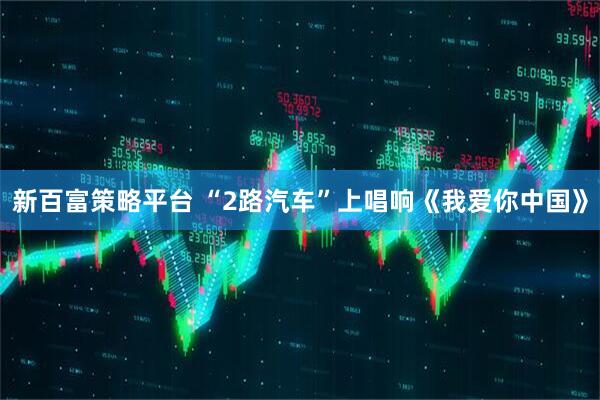 新百富策略平台 “2路汽车”上唱响《我爱你中国》