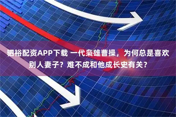 驷裕配资APP下载 一代枭雄曹操，为何总是喜欢别人妻子？难不成和他成长史有关？