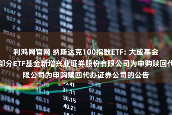 利鸿网官网 纳斯达克100指数ETF: 大成基金管理有限公司旗下部分ETF基金新增兴业证券股份有限公司为申购赎回代办证券公司的公告