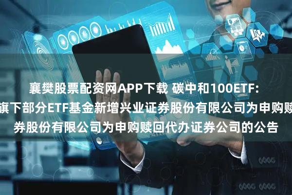襄樊股票配资网APP下载 碳中和100ETF: 大成基金管理有限公司旗下部分ETF基金新增兴业证券股份有限公司为申购赎回代办证券公司的公告
