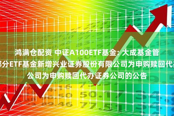 鸿满仓配资 中证A100ETF基金: 大成基金管理有限公司旗下部分ETF基金新增兴业证券股份有限公司为申购赎回代办证券公司的公告