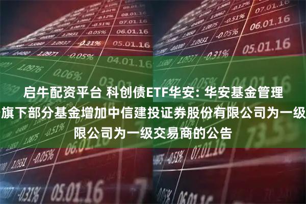 启牛配资平台 科创债ETF华安: 华安基金管理有限公司关于旗下部分基金增加中信建投证券股份有限公司为一级交易商的公告