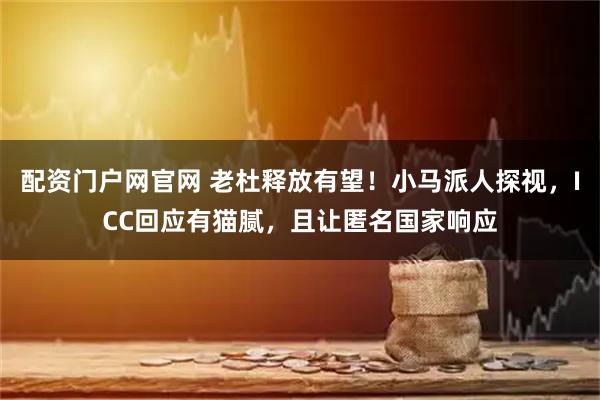 配资门户网官网 老杜释放有望！小马派人探视，ICC回应有猫腻，且让匿名国家响应