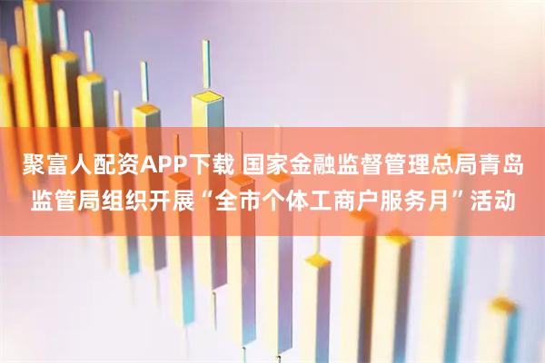 聚富人配资APP下载 国家金融监督管理总局青岛监管局组织开展“全市个体工商户服务月”活动