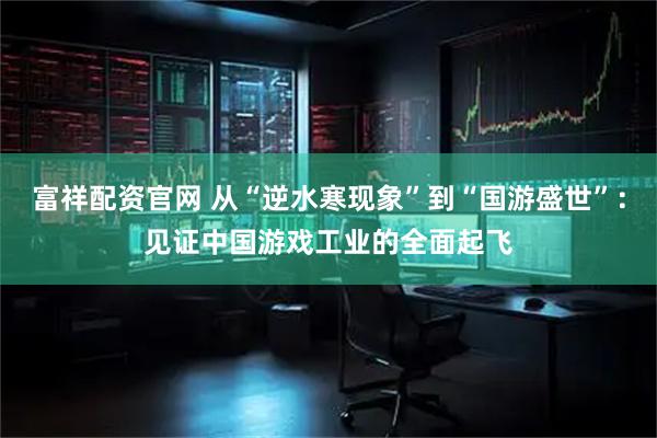 富祥配资官网 从“逆水寒现象”到“国游盛世”：见证中国游戏工业的全面起飞