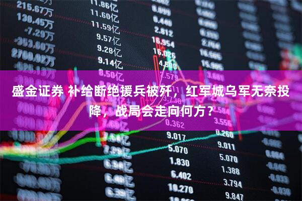 盛金证券 补给断绝援兵被歼，红军城乌军无奈投降，战局会走向何方？