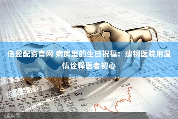 倍盈配资官网 病房里的生日祝福：建钢医院用温情诠释医者初心