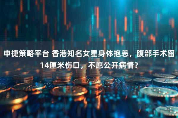 申捷策略平台 香港知名女星身体抱恙，腹部手术留14厘米伤口，不愿公开病情？