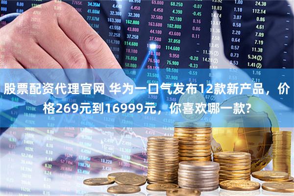 股票配资代理官网 华为一口气发布12款新产品，价格269元到16999元，你喜欢哪一款?