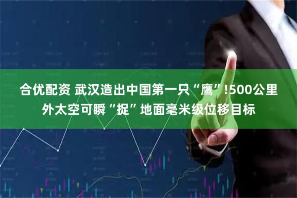 合优配资 武汉造出中国第一只“鹰”!500公里外太空可瞬“捉”地面毫米级位移目标