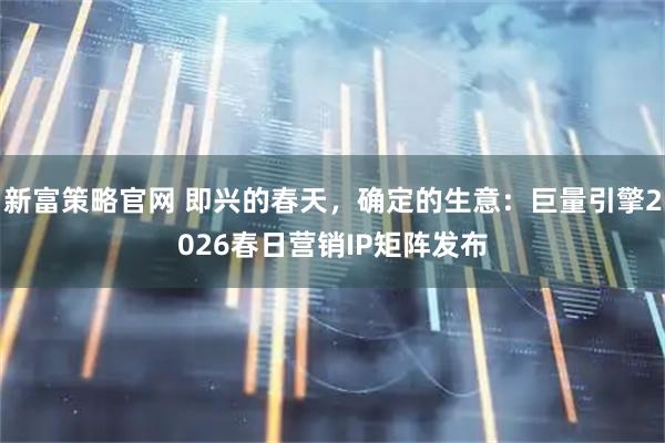 新富策略官网 即兴的春天，确定的生意：巨量引擎2026春日营销IP矩阵发布