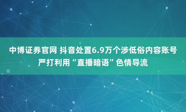中博证券官网 抖音处置6.9万个涉低俗内容账号严打利用“直播暗语”色情导流