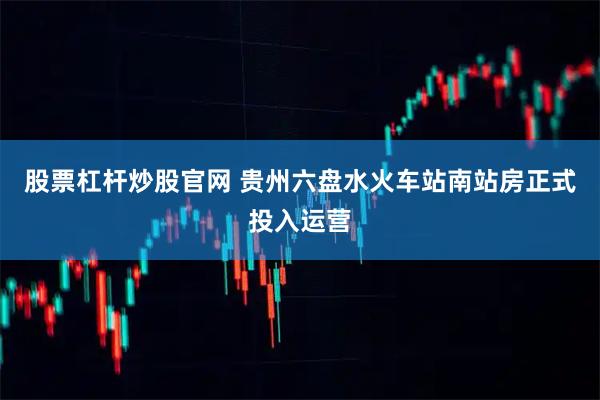 股票杠杆炒股官网 贵州六盘水火车站南站房正式投入运营