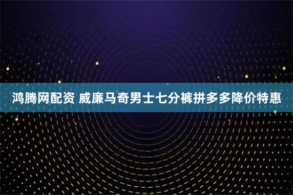 鸿腾网配资 威廉马奇男士七分裤拼多多降价特惠
