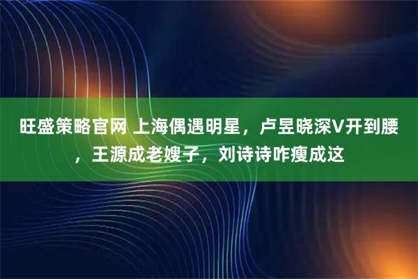 旺盛策略官网 上海偶遇明星，卢昱晓深V开到腰，王源成老嫂子，刘诗诗咋瘦成这