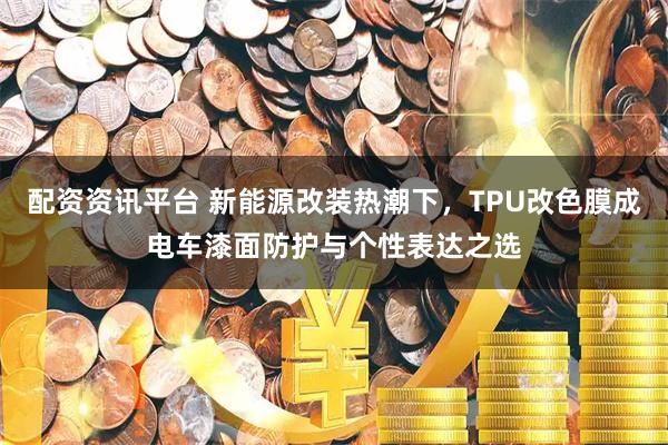 配资资讯平台 新能源改装热潮下，TPU改色膜成电车漆面防护与个性表达之选
