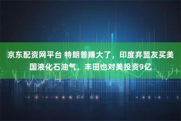 京东配资网平台 特朗普赚大了，印度弃盟友买美国液化石油气，丰田也对美投资9亿