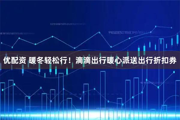 优配资 暖冬轻松行！滴滴出行暖心派送出行折扣券
