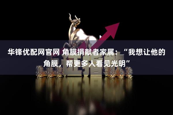华锋优配网官网 角膜捐献者家属：“我想让他的角膜，帮更多人看见光明”