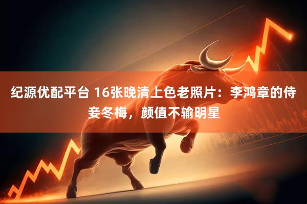 纪源优配平台 16张晚清上色老照片：李鸿章的侍妾冬梅，颜值不输明星