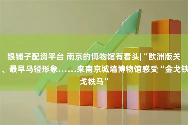银铺子配资平台 南京的博物馆有看头|“欧洲版关刀”、最早马镫形象……来南京城墙博物馆感受“金戈铁马”