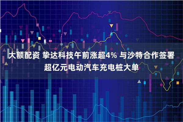 大额配资 挚达科技午前涨超4% 与沙特合作签署超亿元电动汽车充电桩大单