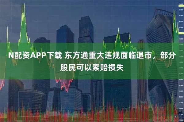N配资APP下载 东方通重大违规面临退市，部分股民可以索赔损失