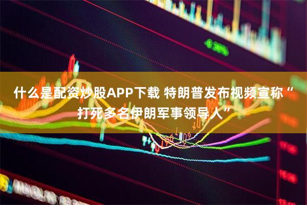 什么是配资炒股APP下载 特朗普发布视频宣称“打死多名伊朗军事领导人”