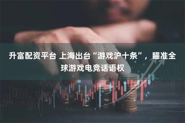升富配资平台 上海出台“游戏沪十条”，瞄准全球游戏电竞话语权