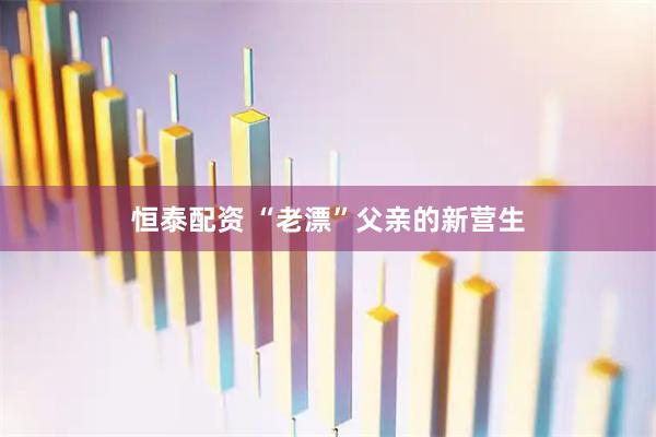 恒泰配资 “老漂”父亲的新营生