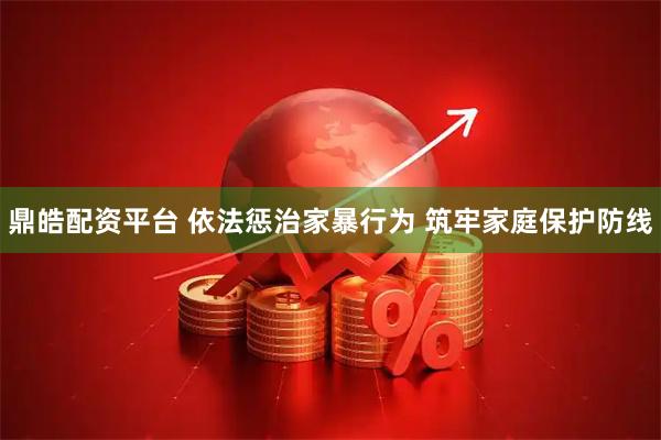 鼎皓配资平台 依法惩治家暴行为 筑牢家庭保护防线