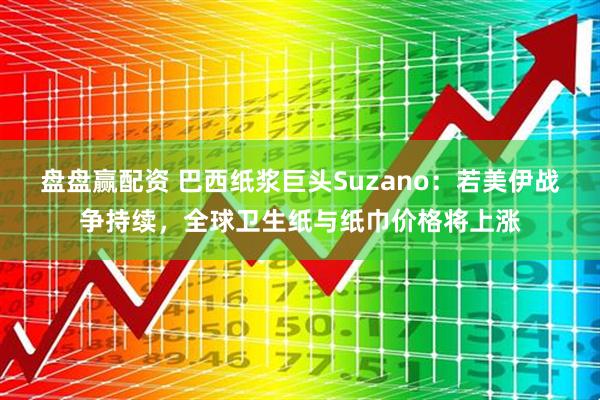 盘盘赢配资 巴西纸浆巨头Suzano：若美伊战争持续，全球卫生纸与纸巾价格将上涨
