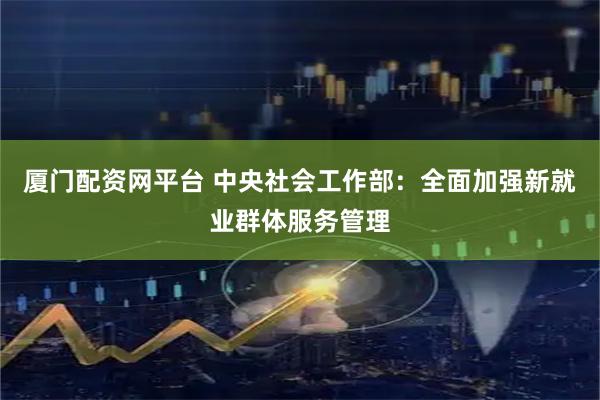 厦门配资网平台 中央社会工作部：全面加强新就业群体服务管理