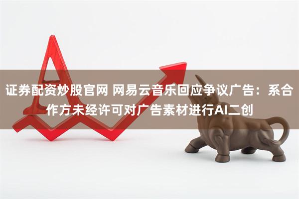 证券配资炒股官网 网易云音乐回应争议广告：系合作方未经许可对广告素材进行AI二创
