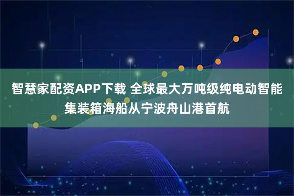 智慧家配资APP下载 全球最大万吨级纯电动智能集装箱海船从宁波舟山港首航