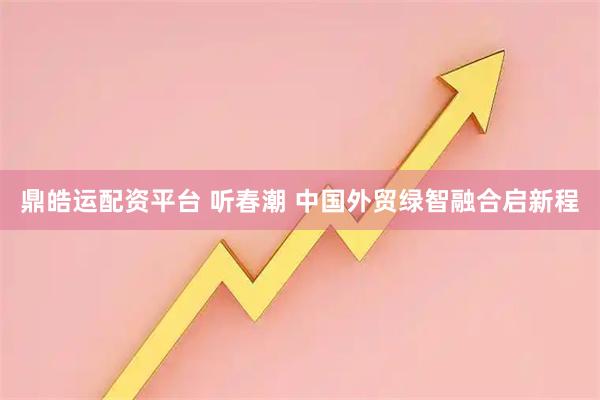 鼎皓运配资平台 听春潮 中国外贸绿智融合启新程