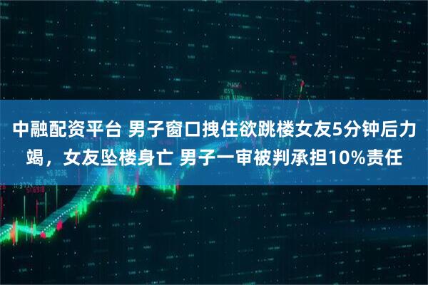 中融配资平台 男子窗口拽住欲跳楼女友5分钟后力竭，女友坠楼身亡 男子一审被判承担10%责任