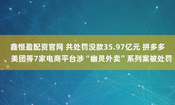 鑫恒盈配资官网 共处罚没款35.97亿元 拼多多、美团等7家电商平台涉“幽灵外卖”系列案被处罚
