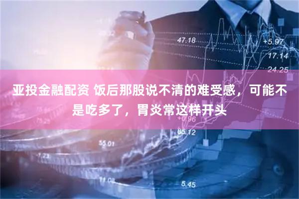 亚投金融配资 饭后那股说不清的难受感，可能不是吃多了，胃炎常这样开头