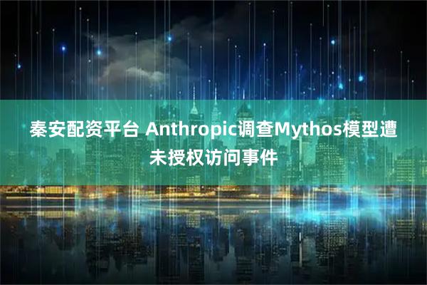 秦安配资平台 Anthropic调查Mythos模型遭未授权访问事件