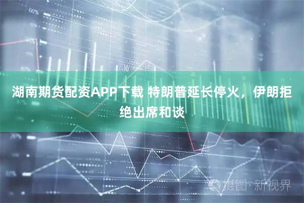 湖南期货配资APP下载 特朗普延长停火，伊朗拒绝出席和谈