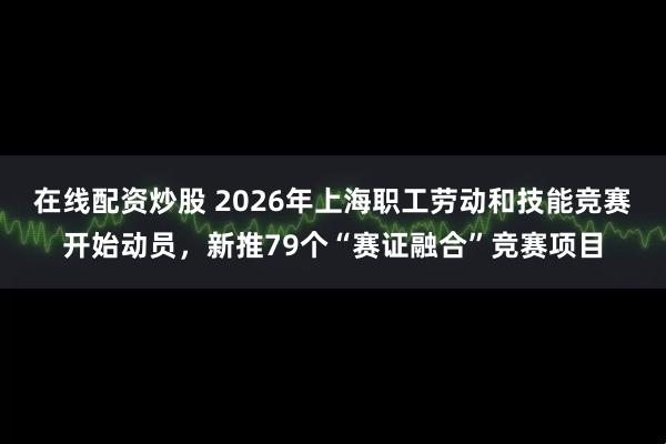 在线配资炒股 2026年上海职工劳动和技能竞赛开始动员，新推79个“赛证融合”竞赛项目